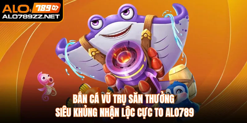 Bắn Cá Vũ Trụ Săn Thưởng Siêu Khủng Nhận Lộc Cực To Alo789
